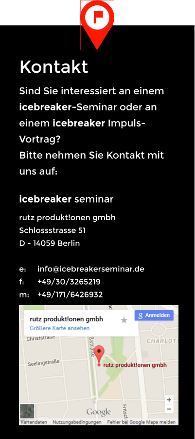 Kontakt Sind Sie interessiert an einem icebreaker-Seminar oder an einem icebreaker Impuls-Vortrag? Bitte nehmen Sie Kontakt mit uns auf: icebreaker seminar rutz produkt!onen gmbh Schlossstrasse 51 D - 14059 Berlin  e: 	info@icebreakerseminar.de f: 	+49/30/3265219 m: 	+49/171/6426932